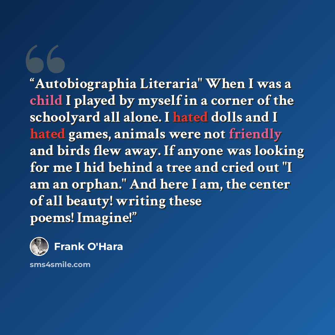 “Autobiographia Literaria" When I was a child I played by myself in a corner of the schoolyard all alone. I hated dolls and I hated games, animals were not friendly and birds flew away. If anyone was looking for me I hid behind a tree and cried out "I am an orphan." And here I am, the center of all…” quote by Frank O'Hara