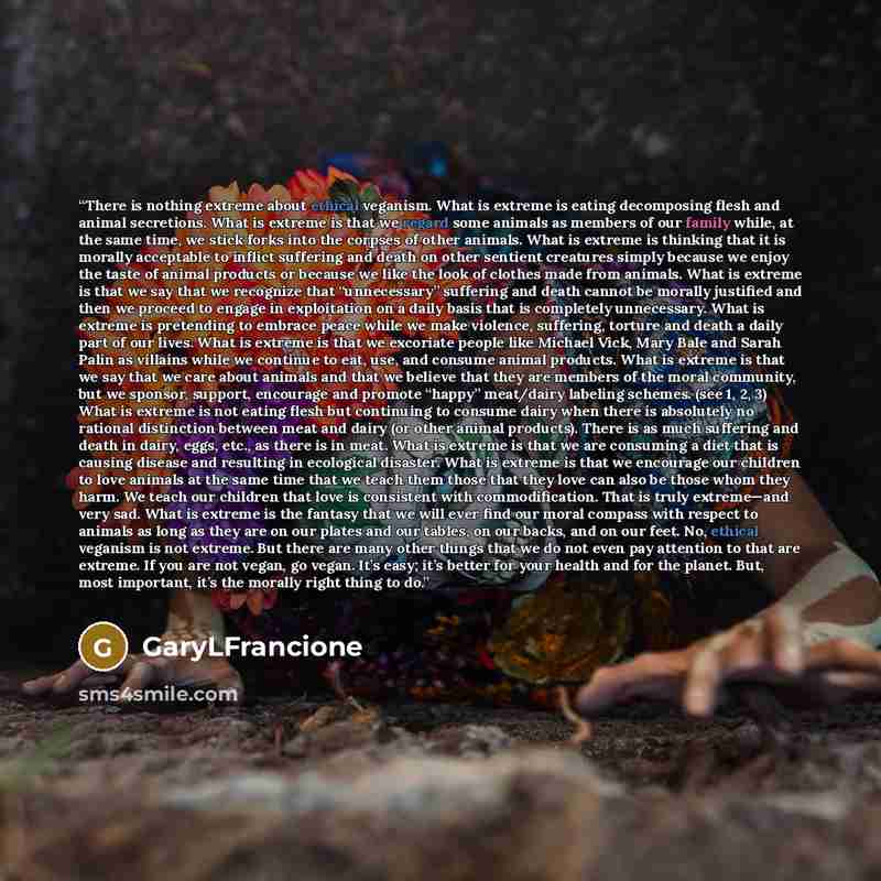 “There is nothing extreme about ethical veganism. What is extreme is eating decomposing flesh and animal secretions. What is extreme is that we regard some animals as members of our family while, at the same time, we stick forks into the corpses of other animals. What is extreme is thinking that it…” quote by GaryLFrancione