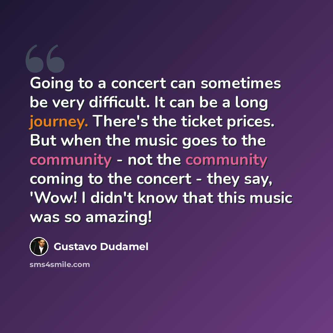 “Going to a concert can sometimes be very difficult. It can be a long journey. There's the ticket prices. But when the music goes to the community - not the community coming to the concert - they say, 'Wow! I didn't know that this music was so amazing!” quote by Gustavo Dudamel