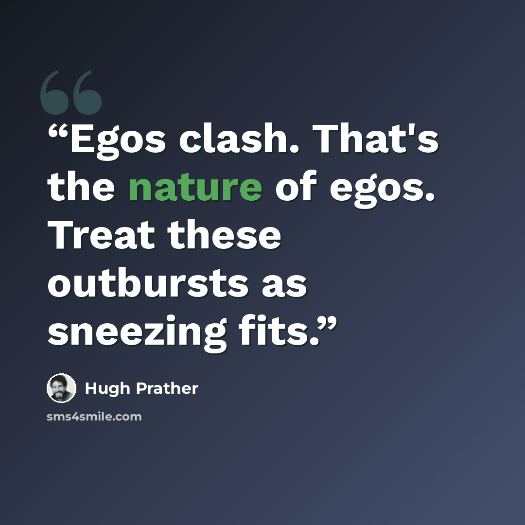 “Egos clash. That's the nature of egos. Treat these outbursts as sneezing fits.” quote by Hugh Prather