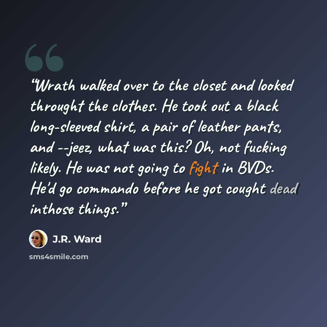 “Wrath walked over to the closet and looked throught the clothes. He took out a black long-sleeved shirt, a pair of leather pants, and --jeez, what was this? Oh, not fucking likely. He was not going to fight in BVDs. He'd go commando before he got cought dead inthose things.” quote by J.R. Ward