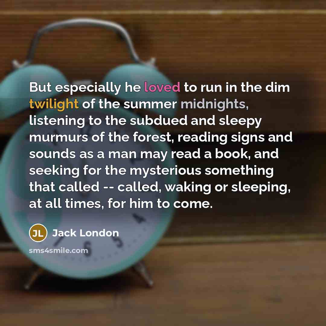 “But especially he loved to run in the dim twilight of the summer midnights, listening to the subdued and sleepy murmurs of the forest, reading signs and sounds as a man may read a book, and seeking for the mysterious something that called -- called, waking or sleeping, at all times, for him to come.” quote by Jack London