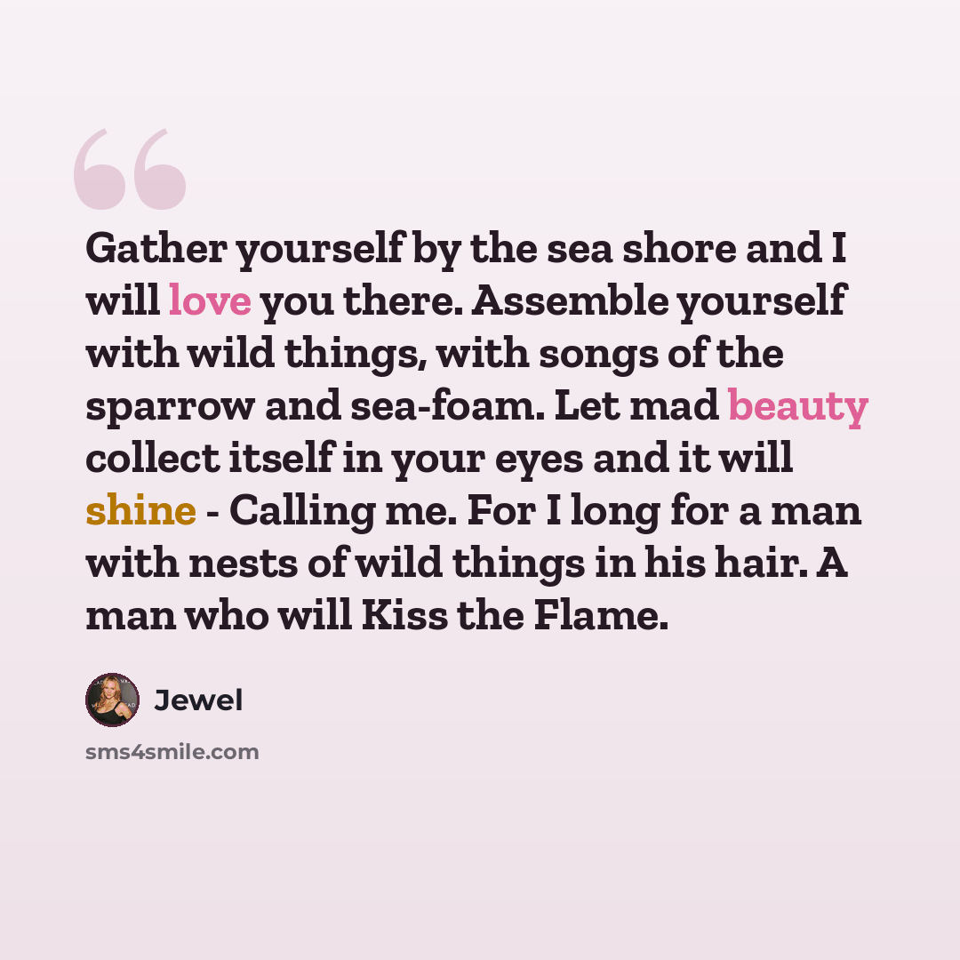 “Gather yourself by the sea shore and I will love you there. Assemble yourself with wild things, with songs of the sparrow and sea-foam. Let mad beauty collect itself in your eyes and it will shine - Calling me. For I long for a man with nests of wild things in his hair. A man who will Kiss the…” quote by Jewel