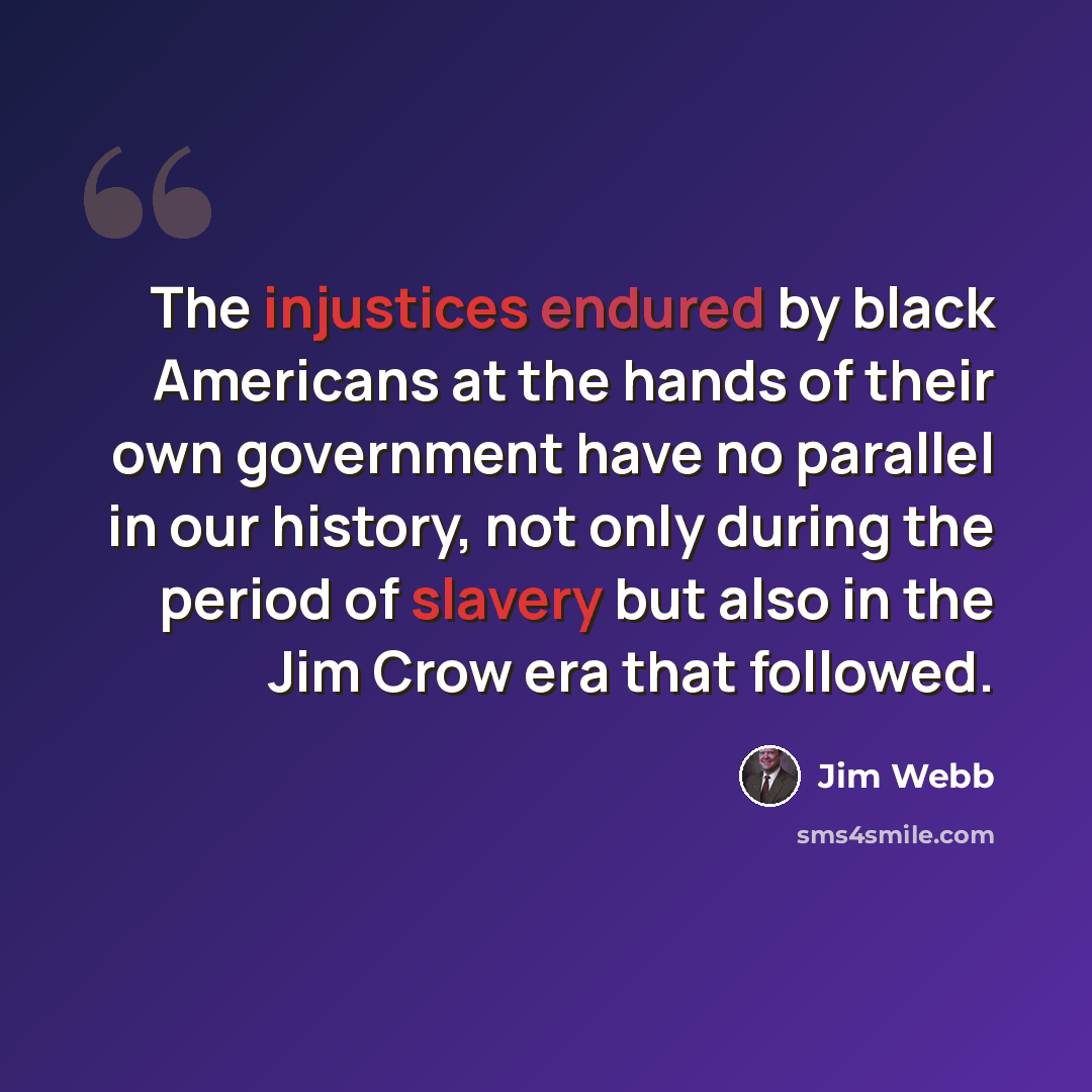 “The injustices endured by black Americans at the hands of their own government have no parallel in our history, not only during the period of slavery but also in the Jim Crow era that followed.” quote by Jim Webb