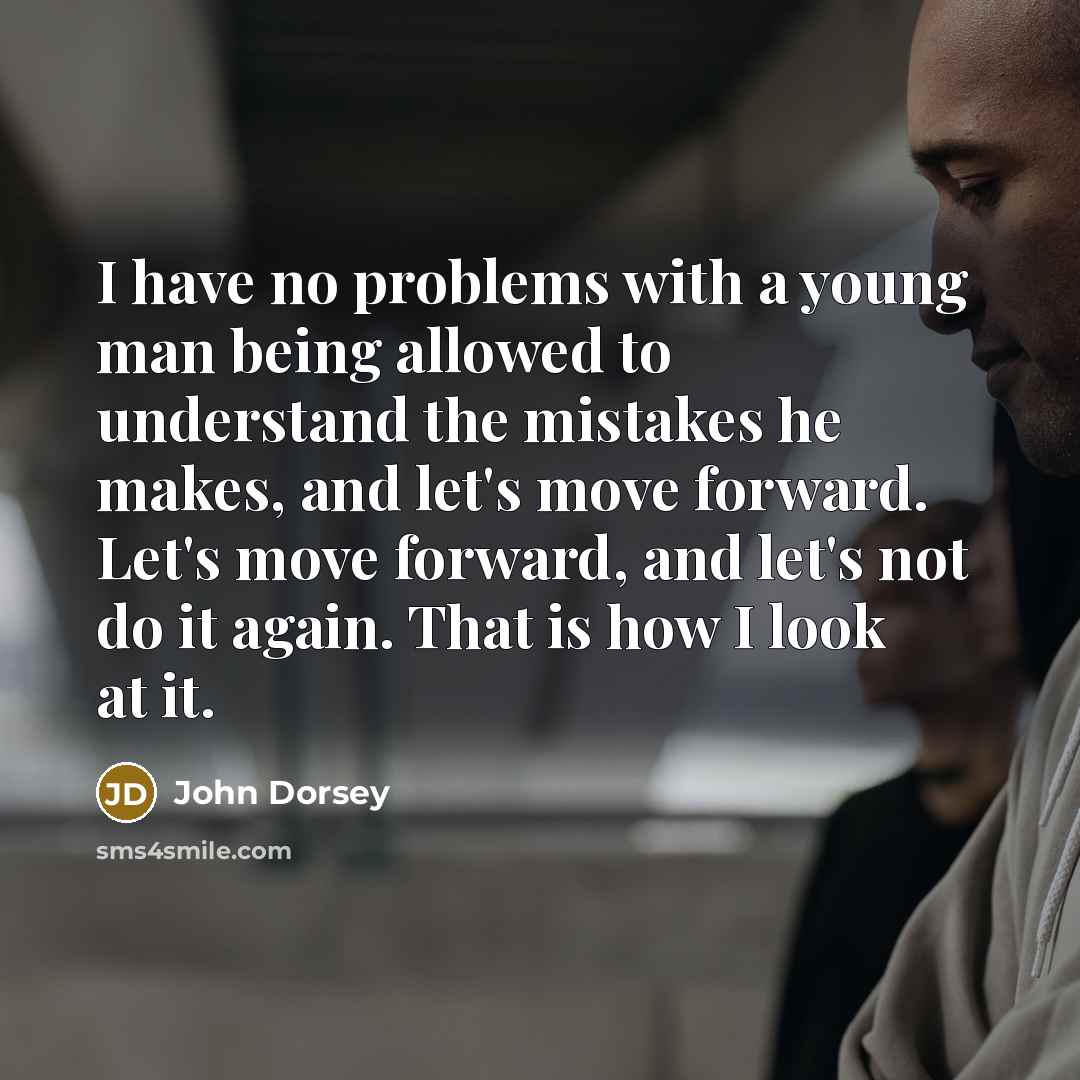 “I have no problems with a young man being allowed to understand the mistakes he makes, and let's move forward. Let's move forward, and let's not do it again. That is how I look at it.” quote by John Dorsey
