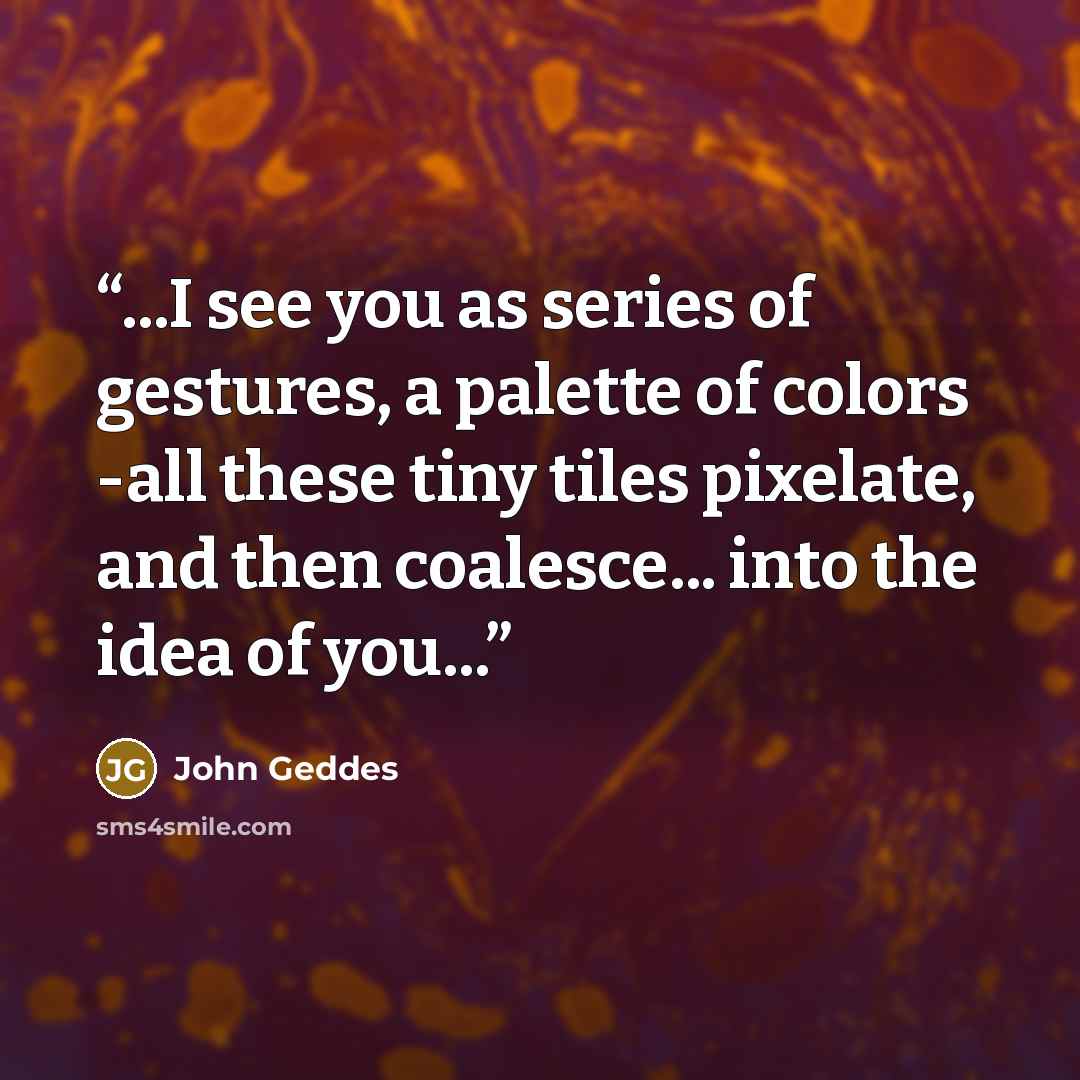 “...I see you as series of gestures, a palette of colors -all these tiny tiles pixelate, and then coalesce... into the idea of you...” quote by John Geddes