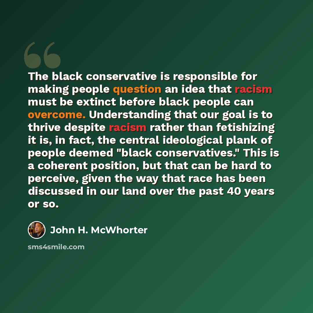 “The black conservative is responsible for making people question an idea that racism must be extinct before black people can overcome. Understanding that our goal is to thrive despite racism rather than fetishizing it is, in fact, the central ideological plank of people deemed "black…” quote by John H. McWhorter