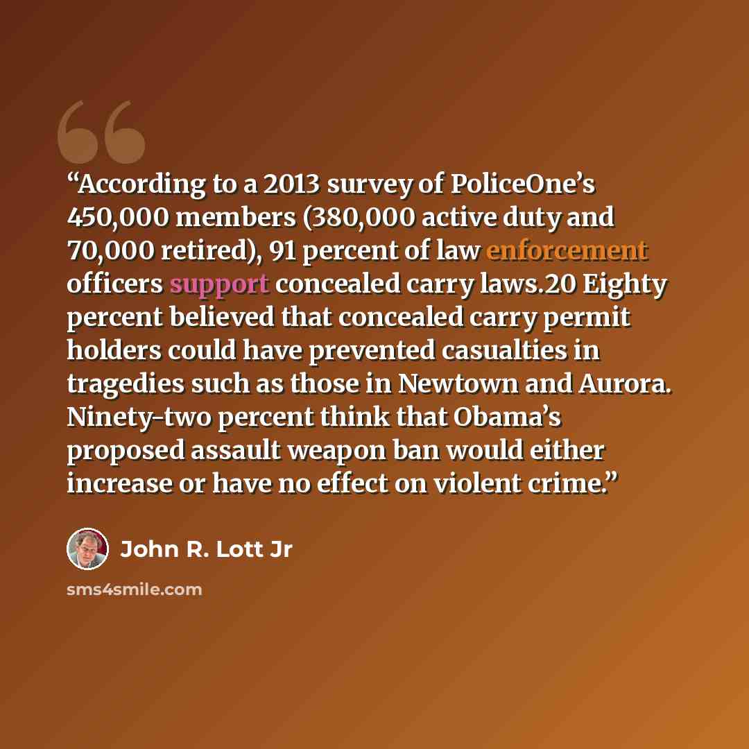“According to a 2013 survey of PoliceOne’s 450,000 members (380,000 active duty and 70,000 retired), 91 percent of law enforcement officers support concealed carry laws.20 Eighty percent believed that concealed carry permit holders could have prevented casualties in tragedies such as those in…” quote by John R. Lott Jr