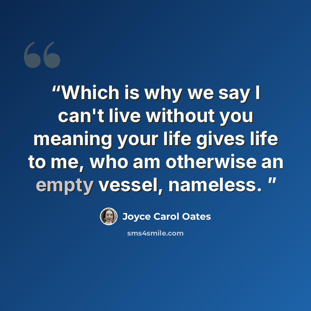 “Which is why we say I can't live without you meaning your life gives life to me, who am otherwise an empty vessel, nameless.” quote by Joyce Carol Oates