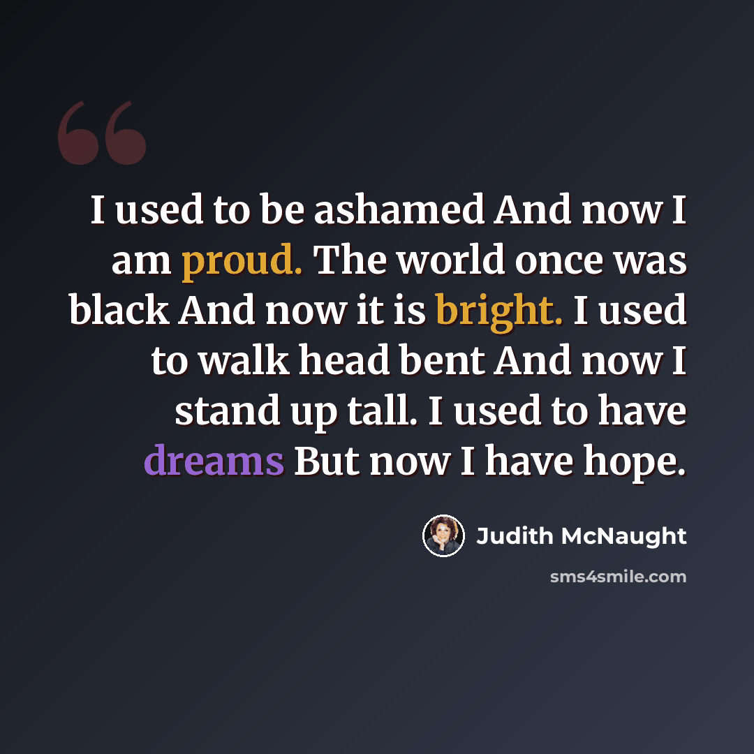 “I used to be ashamed And now I am proud. The world once was black And now it is bright. I used to walk head bent And now I stand up tall. I used to have dreams But now I have hope.” quote by Judith McNaught