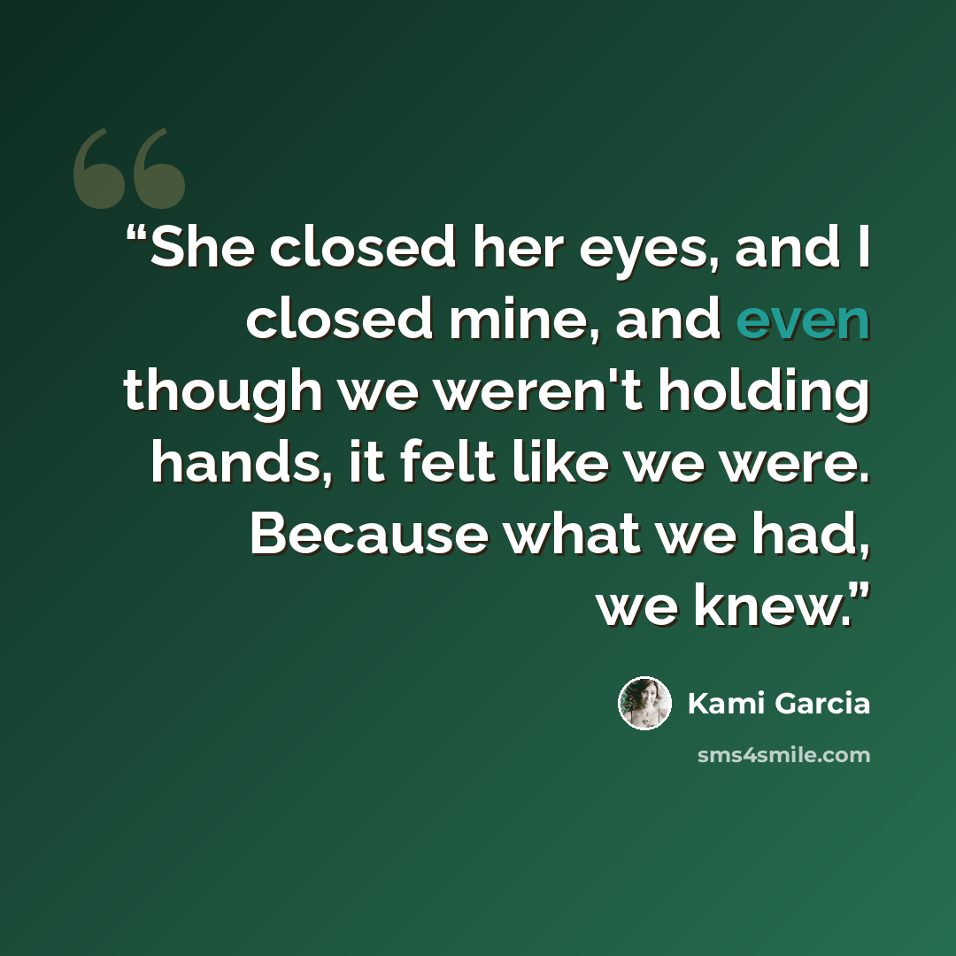 “She closed her eyes, and I closed mine, and even though we weren't holding hands, it felt like we were. Because what we had, we knew.” quote by Kami Garcia