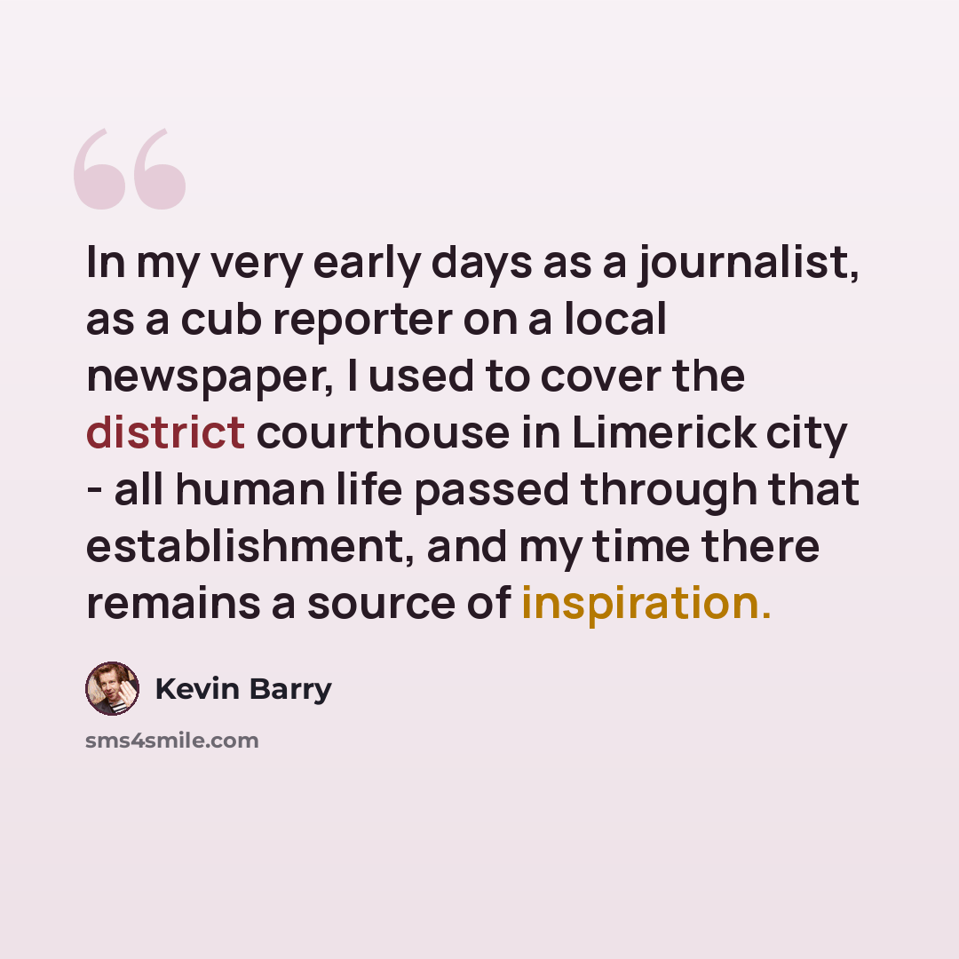 “In my very early days as a journalist, as a cub reporter on a local newspaper, I used to cover the district courthouse in Limerick city - all human life passed through that establishment, and my time there remains a source of inspiration.” quote by Kevin Barry