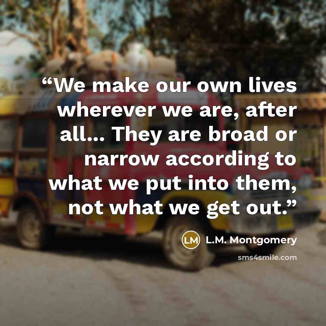 “We make our own lives wherever we are, after all... They are broad or narrow according to what we put into them, not what we get out.” quote by L.M. Montgomery