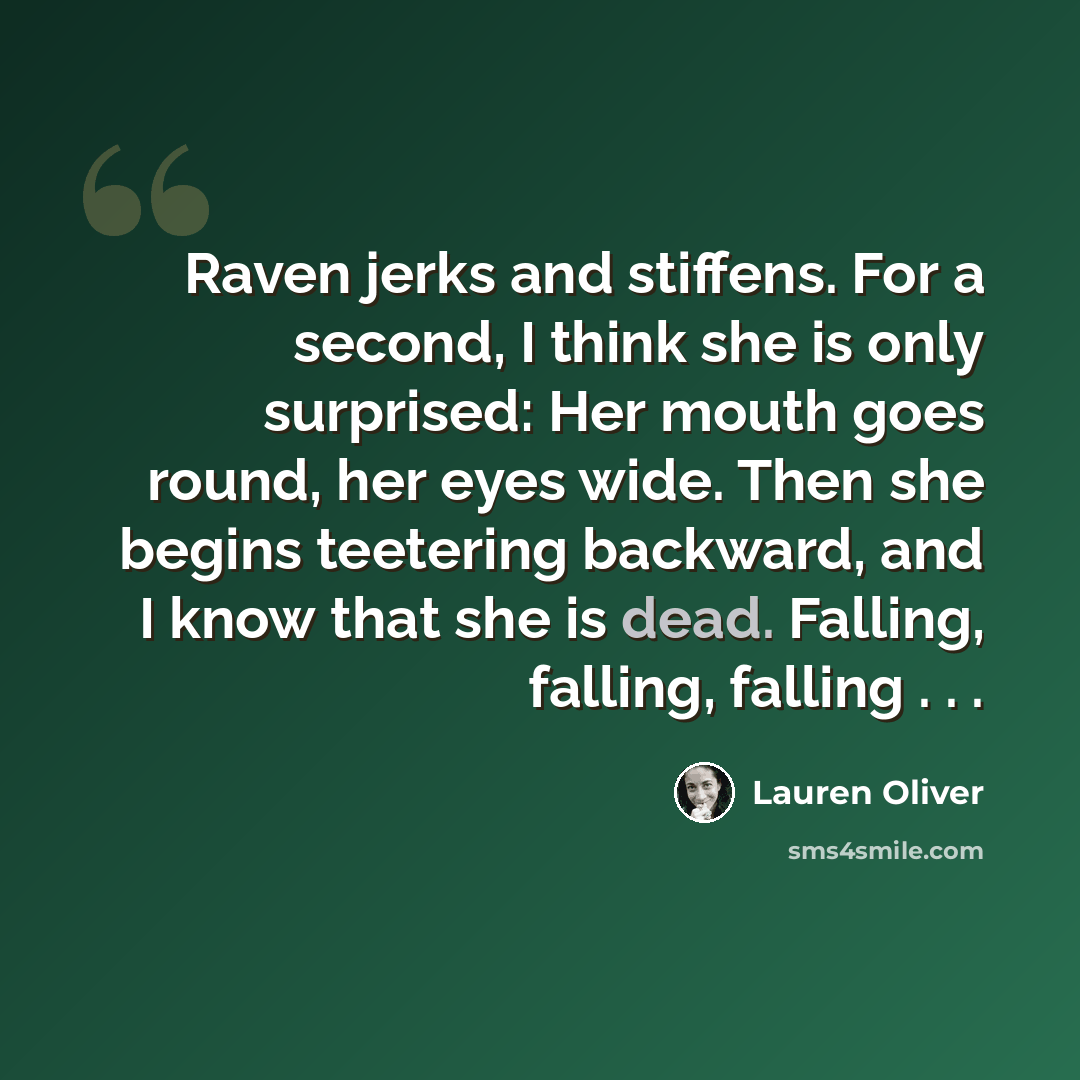 “Raven jerks and stiffens. For a second, I think she is only surprised: Her mouth goes round, her eyes wide. Then she begins teetering backward, and I know that she is dead. Falling, falling, falling . . .” quote by Lauren Oliver