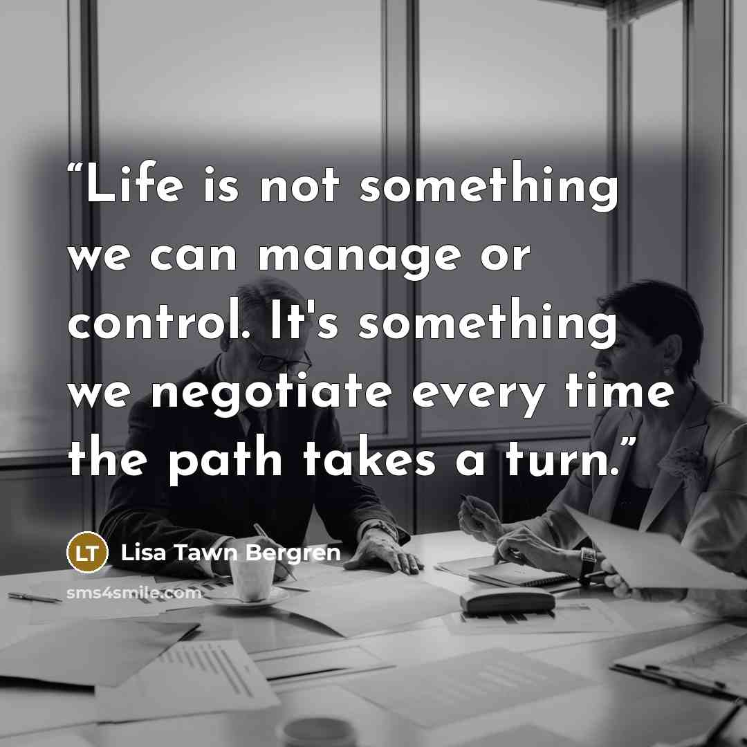 “Life is not something we can manage or control. It's something we negotiate every time the path takes a turn.” quote by Lisa Tawn Bergren