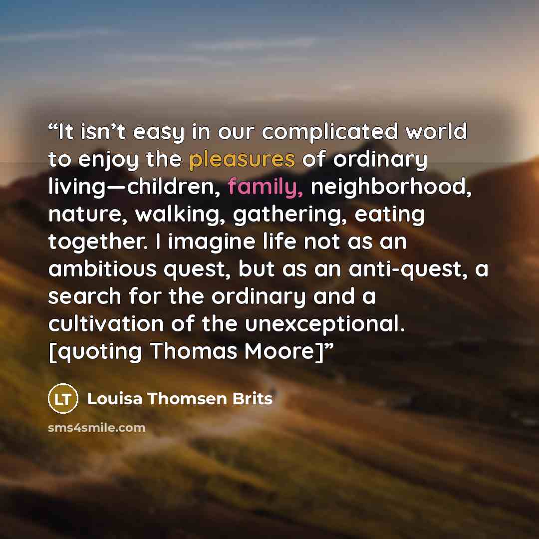 “It isn’t easy in our complicated world to enjoy the pleasures of ordinary living—children, family, neighborhood, nature, walking, gathering, eating together. I imagine life not as an ambitious quest, but as an anti-quest, a search for the ordinary and a cultivation of the unexceptional. [quoting…” quote by Louisa Thomsen Brits
