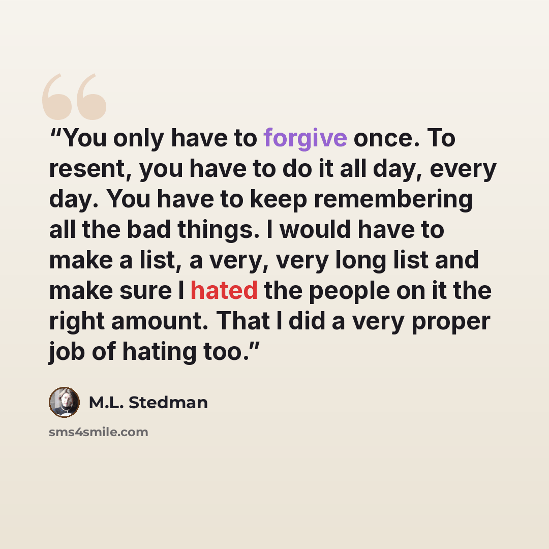 “You only have to forgive once. To resent, you have to do it all day, every day. You have to keep remembering all the bad things. I would have to make a list, a very, very long list and make sure I hated the people on it the right amount. That I did a very proper job of hating too.” quote by M.L. Stedman