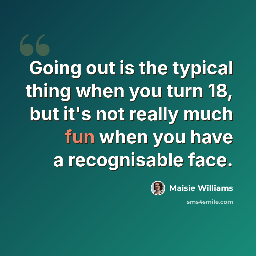 “Going out is the typical thing when you turn 18, but it's not really much fun when you have a recognisable face.” quote by Maisie Williams
