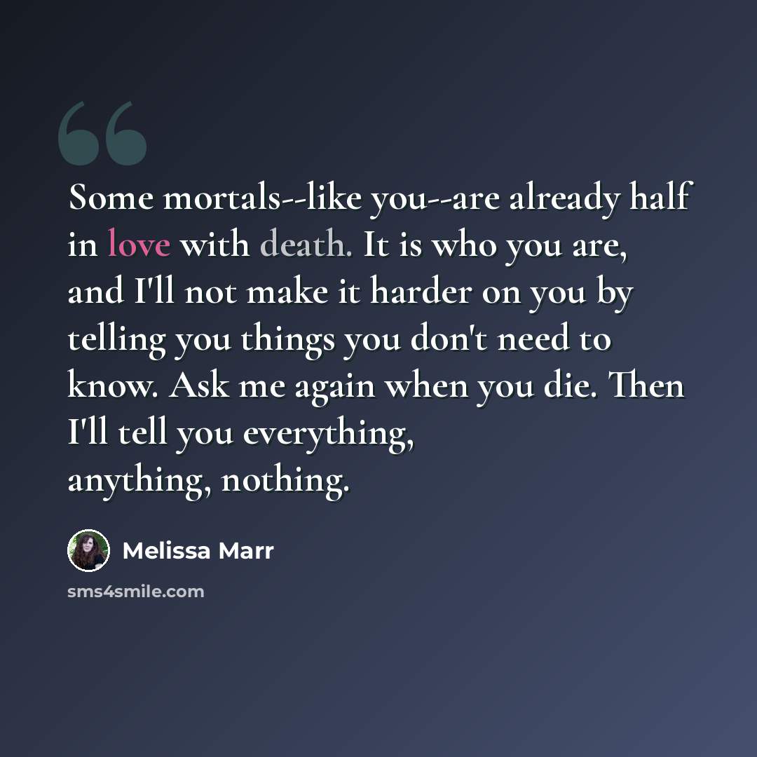 “Some mortals--like you--are already half in love with death. It is who you are, and I'll not make it harder on you by telling you things you don't need to know. Ask me again when you die. Then I'll tell you everything, anything, nothing.” quote by Melissa Marr