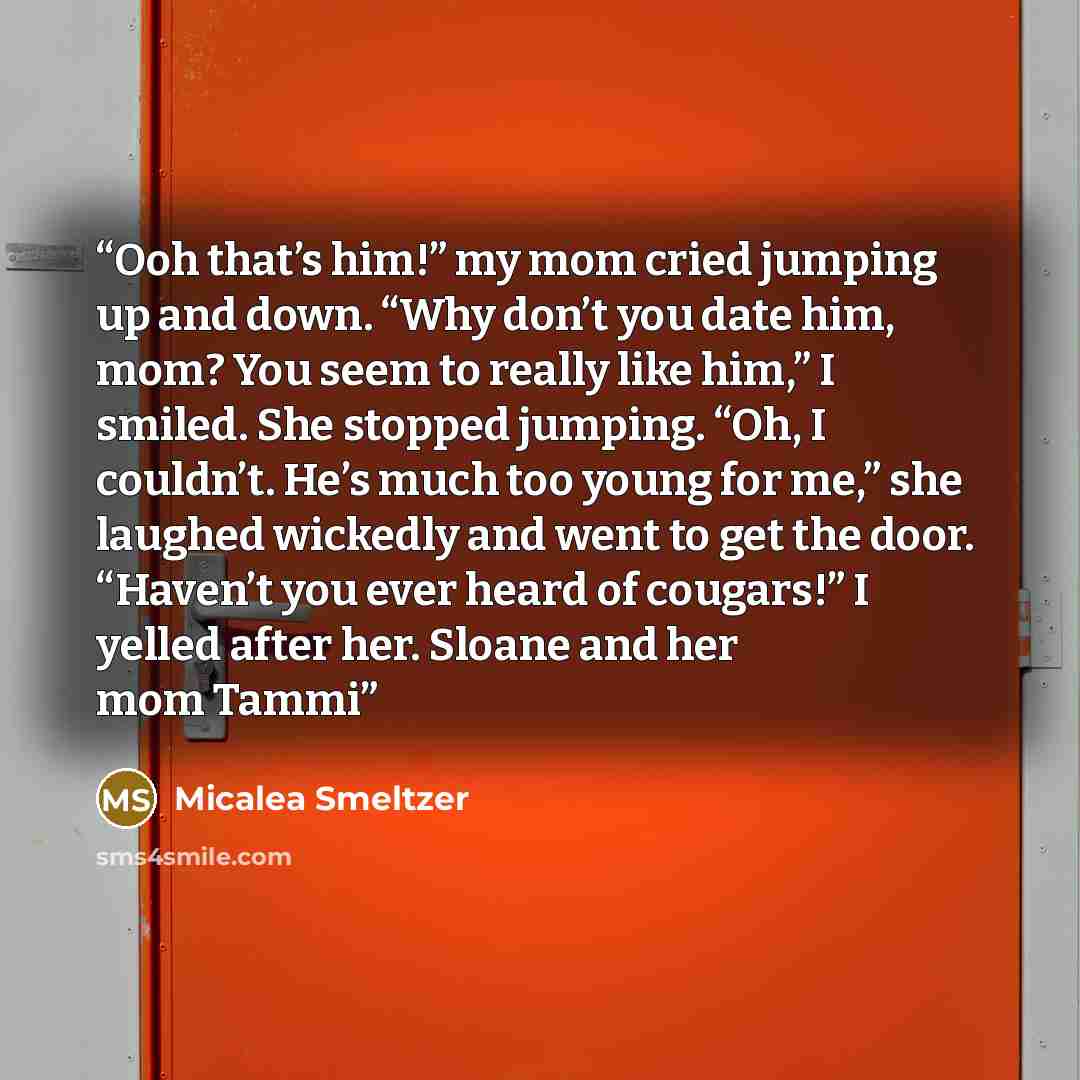 “Ooh that’s him!” my mom cried jumping up and down. “Why don’t you date him, mom? You seem to really like him,” I smiled. She stopped jumping. “Oh, I couldn’t. He’s much too young for me,” she laughed wickedly and went to get the door. “Haven’t you ever heard of cougars!” I yelled after her. Sloane…” quote by Micalea Smeltzer