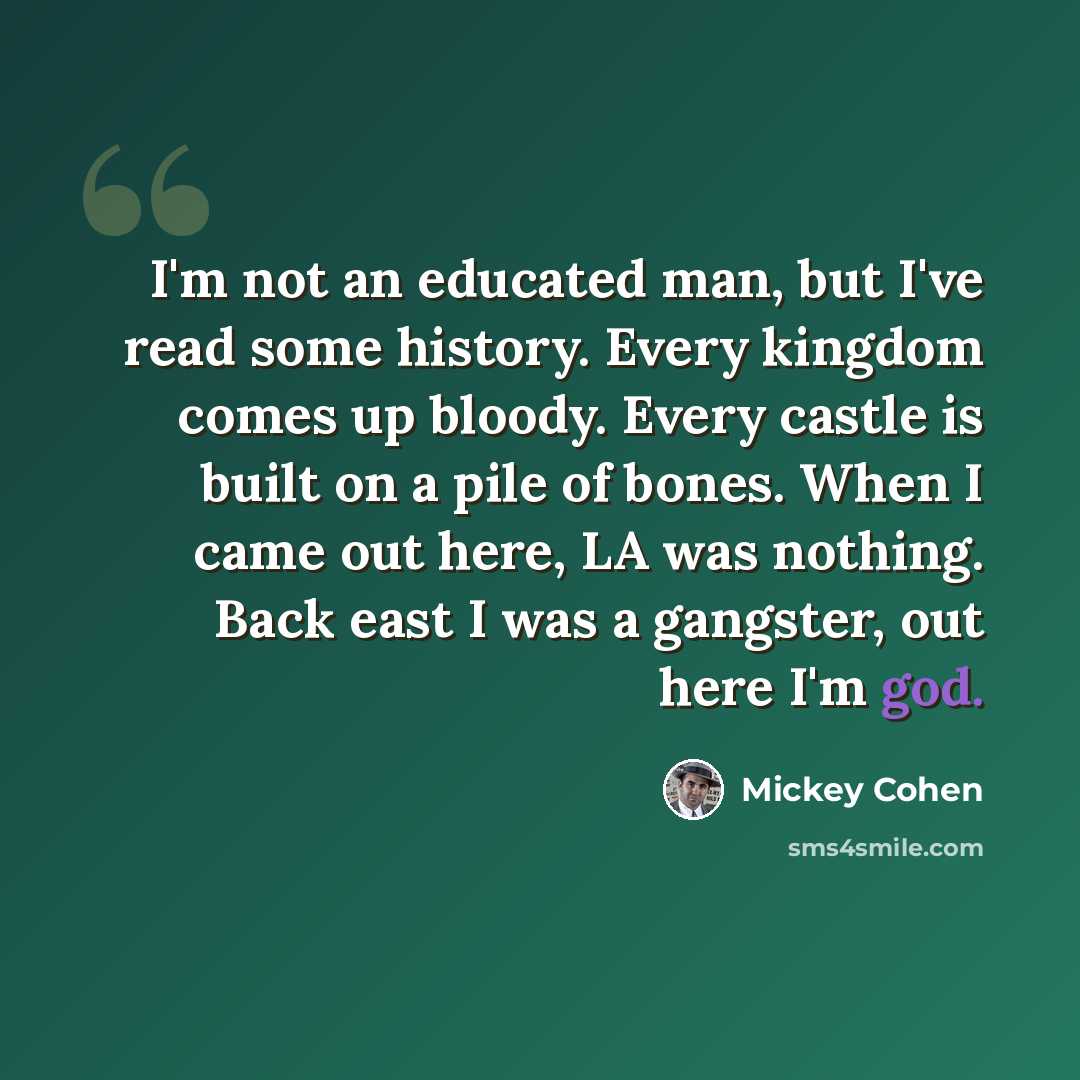 “I'm not an educated man, but I've read some history. Every kingdom comes up bloody. Every castle is built on a pile of bones. When I came out here, LA was nothing. Back east I was a gangster, out here I'm god.” quote by Mickey Cohen