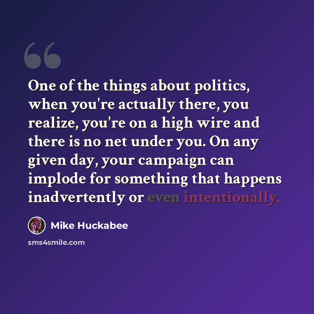 “One of the things about politics, when you're actually there, you realize, you're on a high wire and there is no net under you. On any given day, your campaign can implode for something that happens inadvertently or even intentionally.” quote by Mike Huckabee