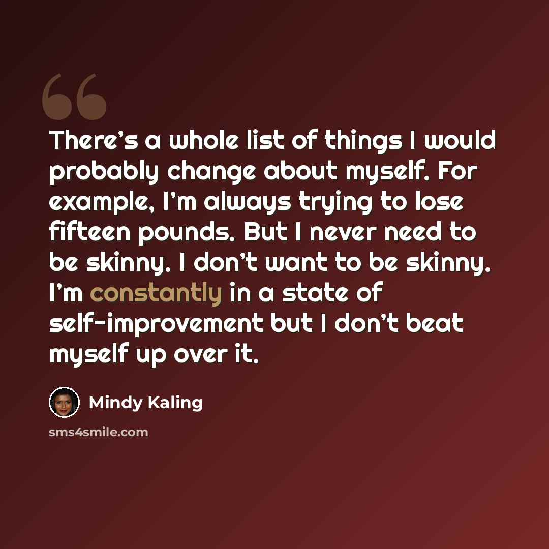 “There’s a whole list of things I would probably change about myself. For example, I’m always trying to lose fifteen pounds. But I never need to be skinny. I don’t want to be skinny. I’m constantly in a state of self-improvement but I don’t beat myself up over it.” quote by Mindy Kaling