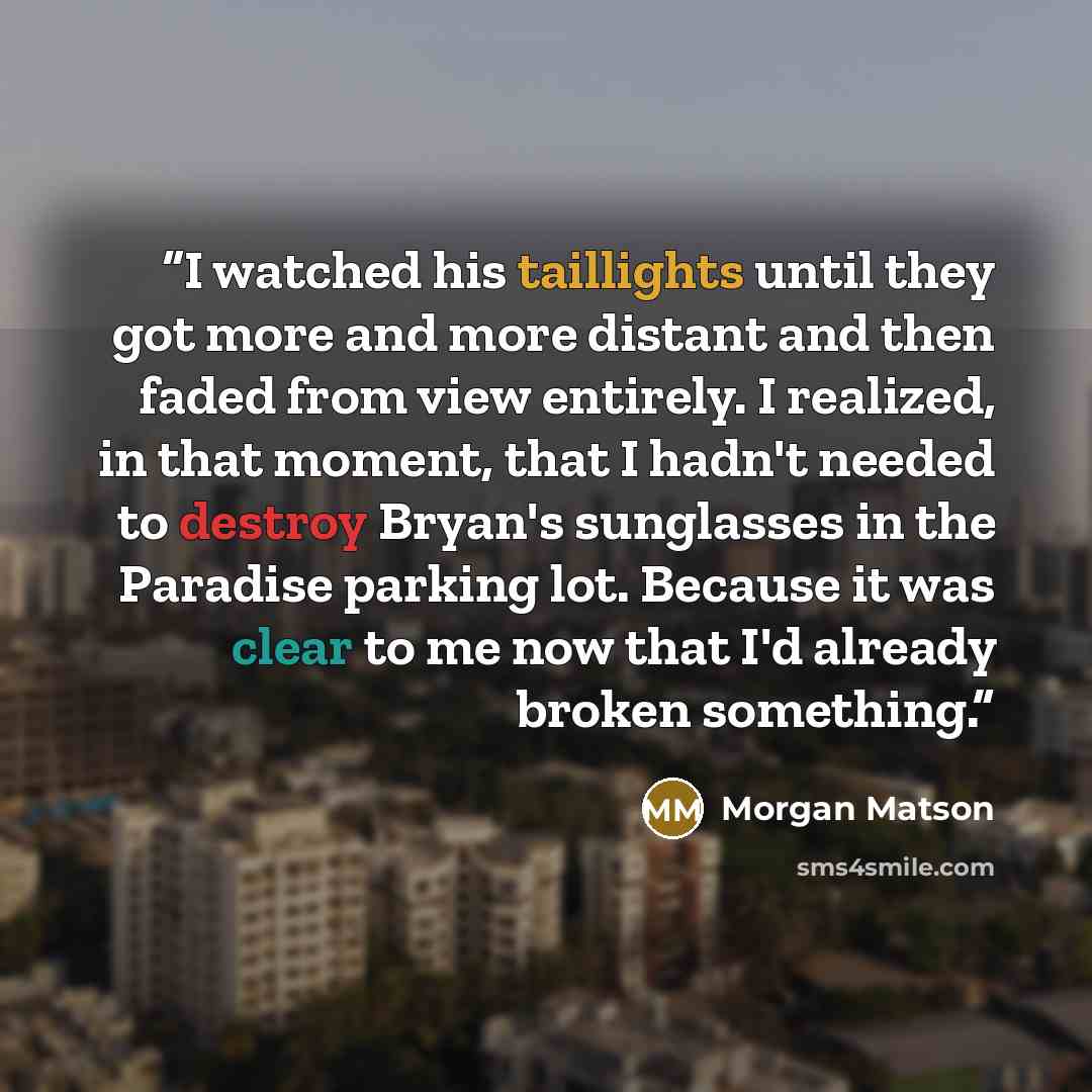 “I watched his taillights until they got more and more distant and then faded from view entirely. I realized, in that moment, that I hadn't needed to destroy Bryan's sunglasses in the Paradise parking lot. Because it was clear to me now that I'd already broken something.” quote by Morgan Matson