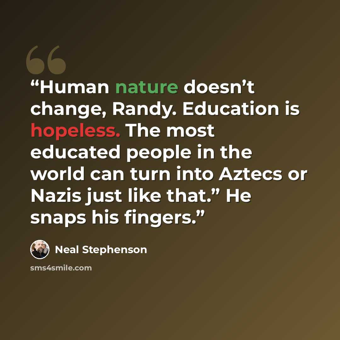 “Human nature doesn’t change, Randy. Education is hopeless. The most educated people in the world can turn into Aztecs or Nazis just like that.” He snaps his fingers.” quote by Neal Stephenson