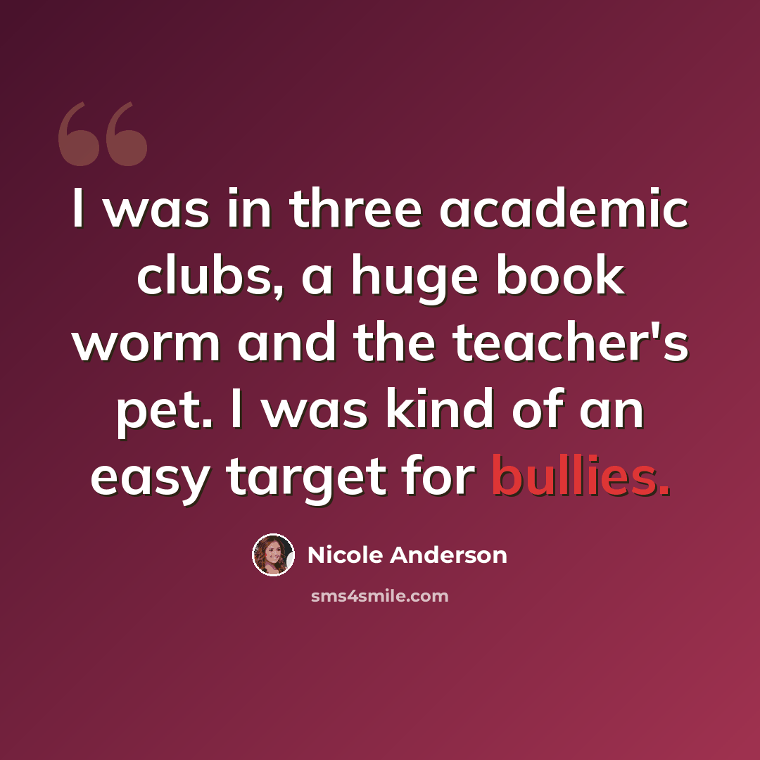 “I was in three academic clubs, a huge book worm and the teacher's pet. I was kind of an easy target for bullies.” quote by Nicole Anderson