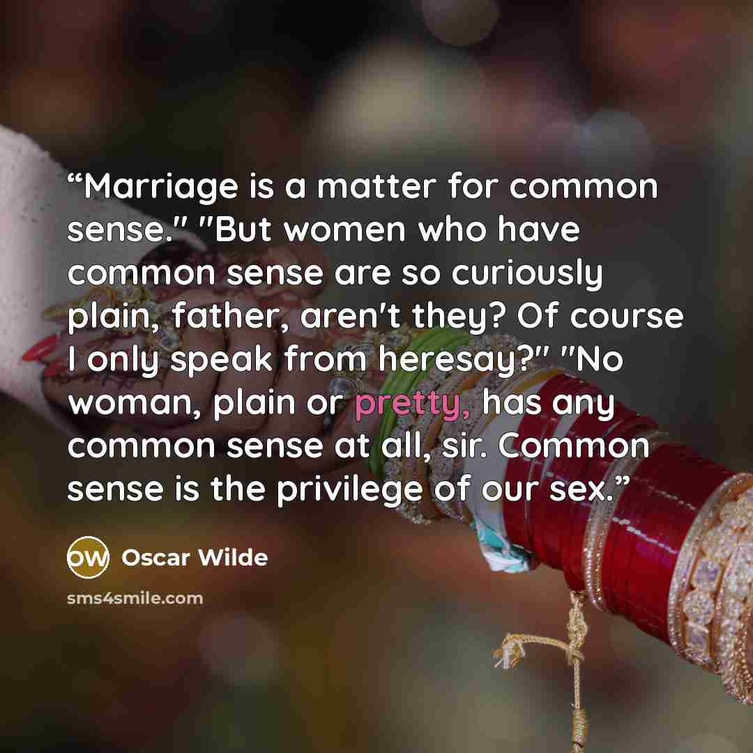 “Marriage is a matter for common sense." "But women who have common sense are so curiously plain, father, aren't they? Of course I only speak from heresay?" "No woman, plain or pretty, has any common sense at all, sir. Common sense is the privilege of our sex.” quote by Oscar Wilde