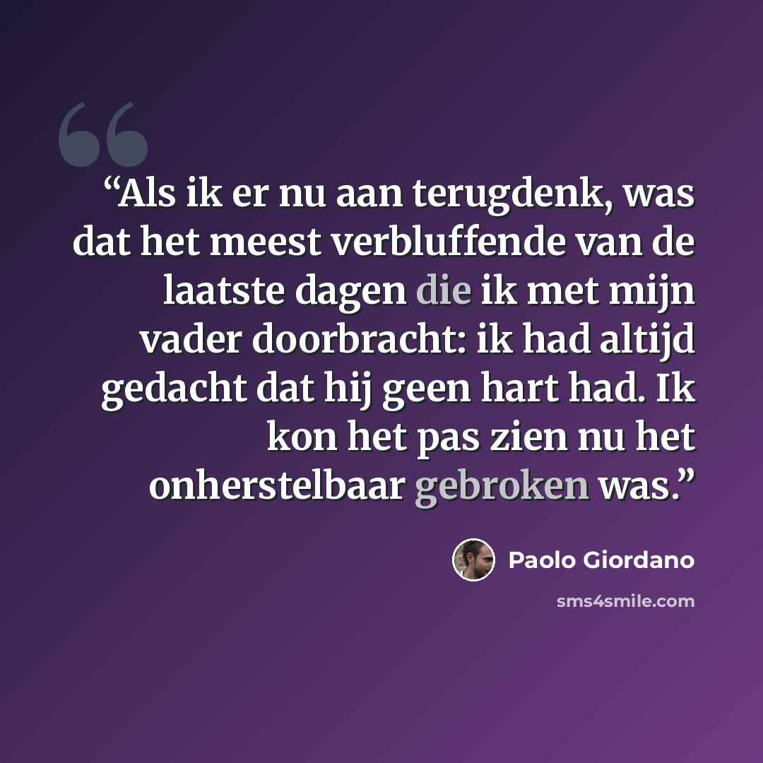 “Als ik er nu aan terugdenk, was dat het meest verbluffende van de laatste dagen die ik met mijn vader doorbracht: ik had altijd gedacht dat hij geen hart had. Ik kon het pas zien nu het onherstelbaar gebroken was.” quote by Paolo Giordano