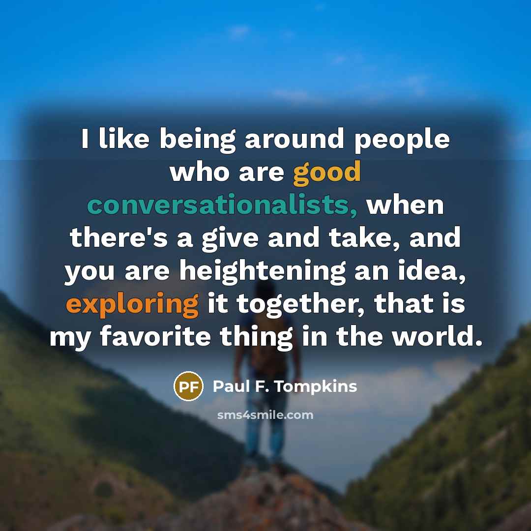 “I like being around people who are good conversationalists, when there's a give and take, and you are heightening an idea, exploring it together, that is my favorite thing in the world.” quote by Paul F. Tompkins