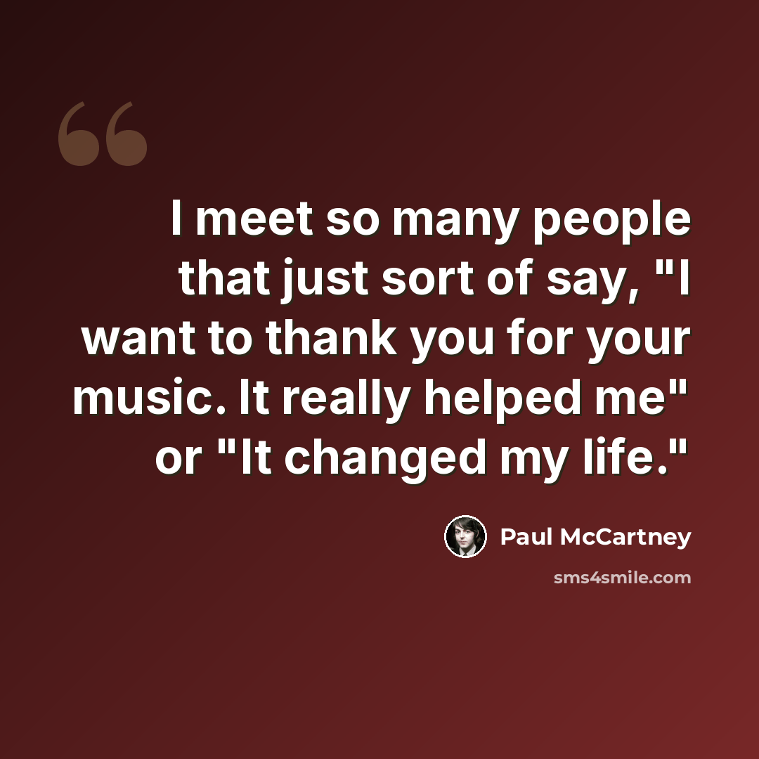 “I meet so many people that just sort of say, "I want to thank you for your music. It really helped me" or "It changed my life."” quote by Paul McCartney