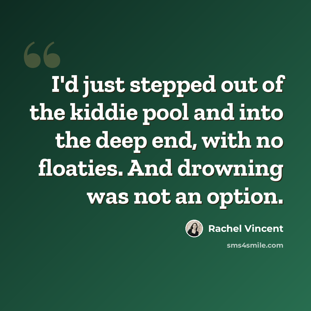 “I'd just stepped out of the kiddie pool and into the deep end, with no floaties. And drowning was not an option.” quote by Rachel Vincent