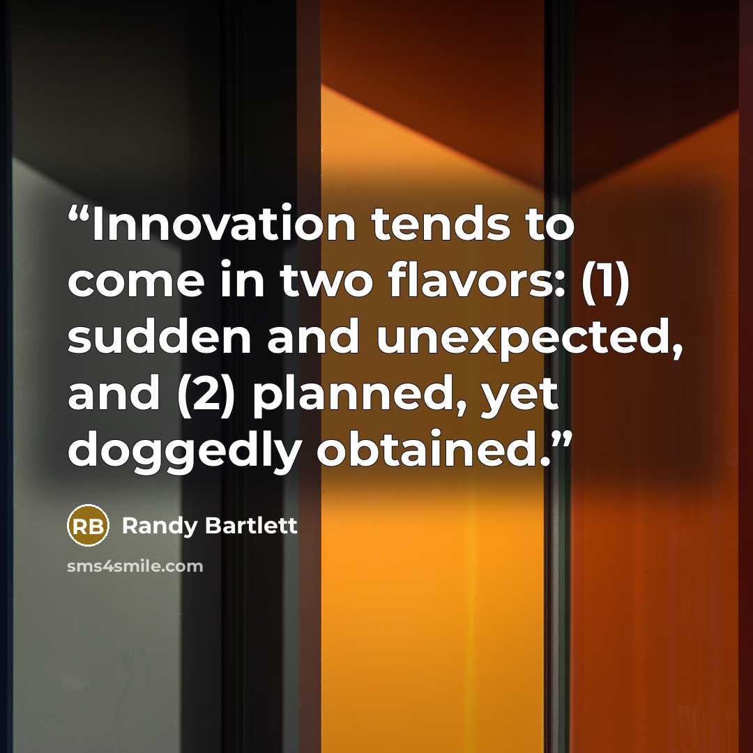 “Innovation tends to come in two flavors: (1) sudden and unexpected, and (2) planned, yet doggedly obtained.” quote by Randy Bartlett
