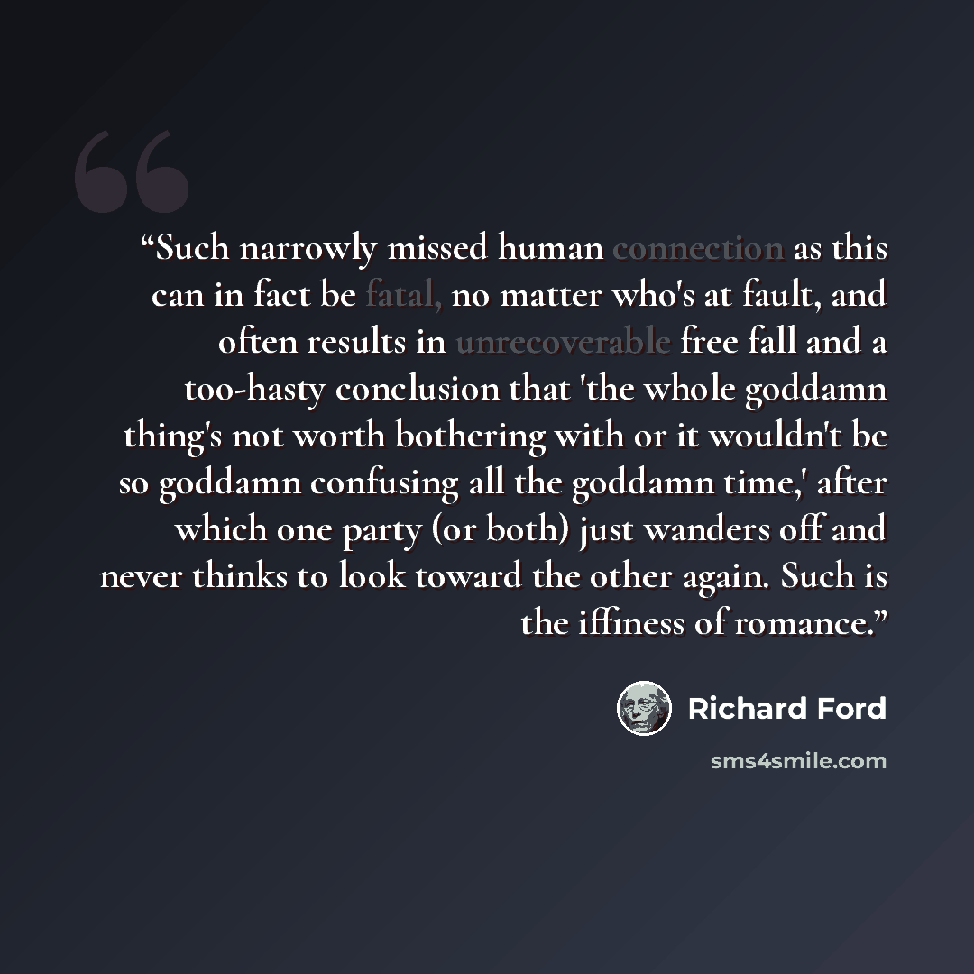 “Such narrowly missed human connection as this can in fact be fatal, no matter who's at fault, and often results in unrecoverable free fall and a too-hasty conclusion that 'the whole goddamn thing's not worth bothering with or it wouldn't be so goddamn confusing all the goddamn time,' after which…” quote by Richard Ford