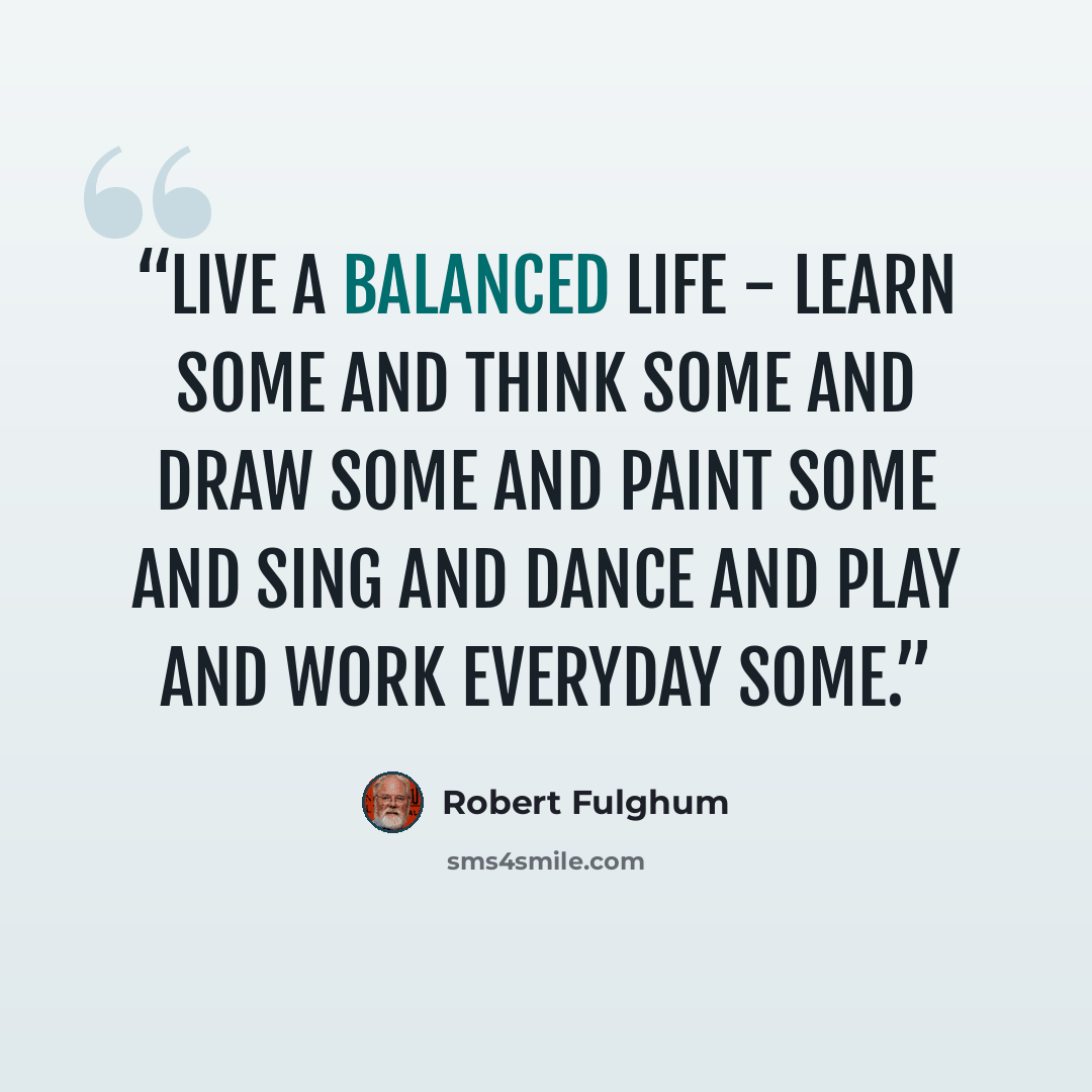 “Live a balanced life - learn some and think some and draw some and paint some and sing and dance and play and work everyday some.” quote by Robert Fulghum