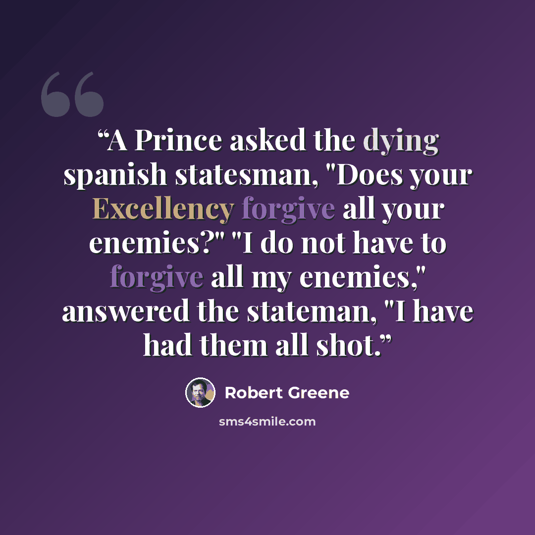 “A Prince asked the dying spanish statesman, "Does your Excellency forgive all your enemies?" "I do not have to forgive all my enemies," answered the stateman, "I have had them all shot.” quote by Robert Greene