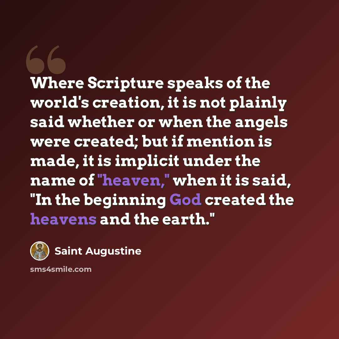 “Where Scripture speaks of the world's creation, it is not plainly said whether or when the angels were created; but if mention is made, it is implicit under the name of "heaven," when it is said, "In the beginning God created the heavens and the earth."” quote by Saint Augustine