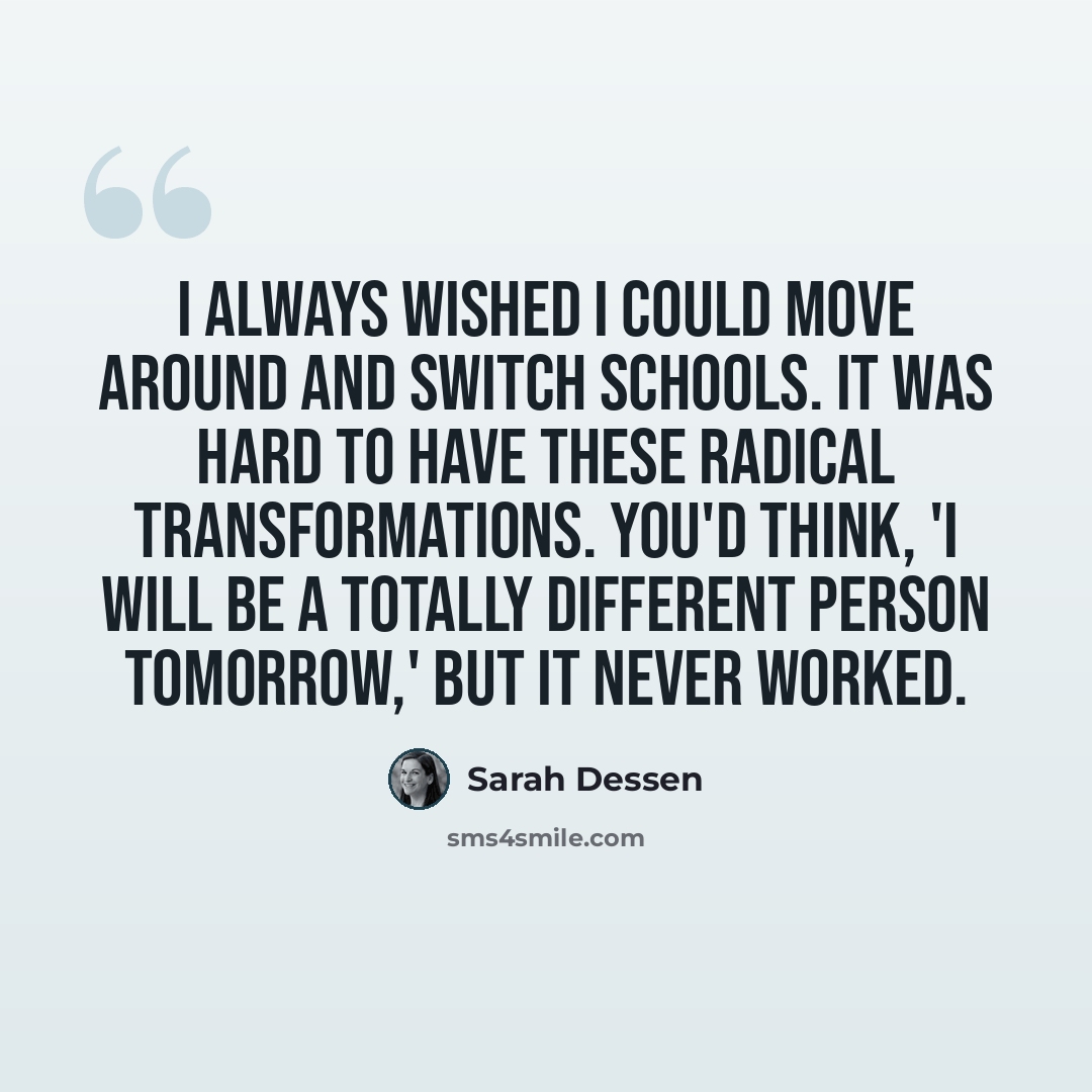 “I always wished I could move around and switch schools. It was hard to have these radical transformations. You'd think, 'I will be a totally different person tomorrow,' but it never worked.” quote by Sarah Dessen