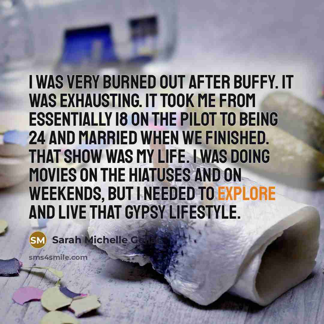 “I was very burned out after Buffy. It was exhausting. It took me from essentially 18 on the pilot to being 24 and married when we finished. That show was my life. I was doing movies on the hiatuses and on weekends, but I needed to explore and live that gypsy lifestyle.” quote by Sarah Michelle Gellar