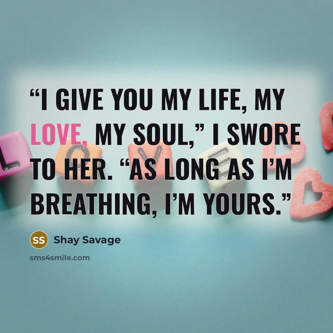 “I give you my life, my love, my soul,” I swore to her. “As long as I’m breathing, I’m yours.” quote by Shay Savage