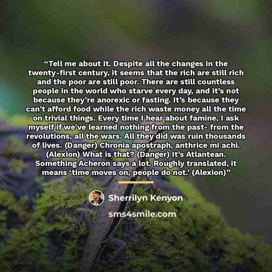 “Tell me about it. Despite all the changes in the twenty-first century, it seems that the rich are still rich and the poor are still poor. There are still countless people in the world who starve every day, and it’s not because they’re anorexic or fasting. It’s because they can’t afford food while…” quote by Sherrilyn Kenyon