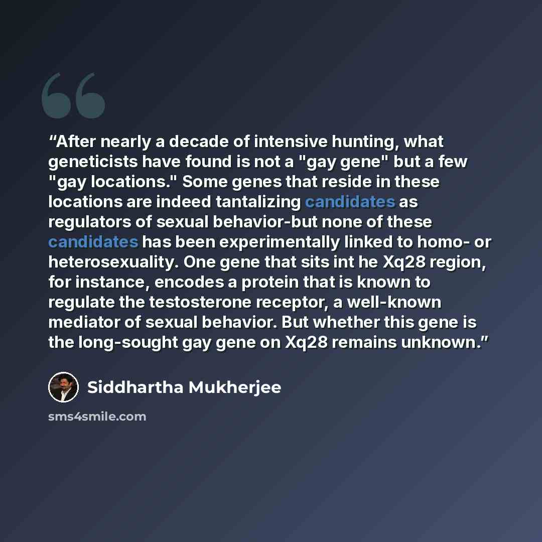 “After nearly a decade of intensive hunting, what geneticists have found is not a "gay gene" but a few "gay locations." Some genes that reside in these locations are indeed tantalizing candidates as regulators of sexual behavior-but none of these candidates has been experimentally linked to homo…” quote by Siddhartha Mukherjee
