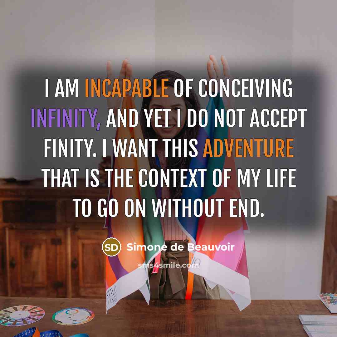 “I am incapable of conceiving infinity, and yet I do not accept finity. I want this adventure that is the context of my life to go on without end.” quote by Simone de Beauvoir