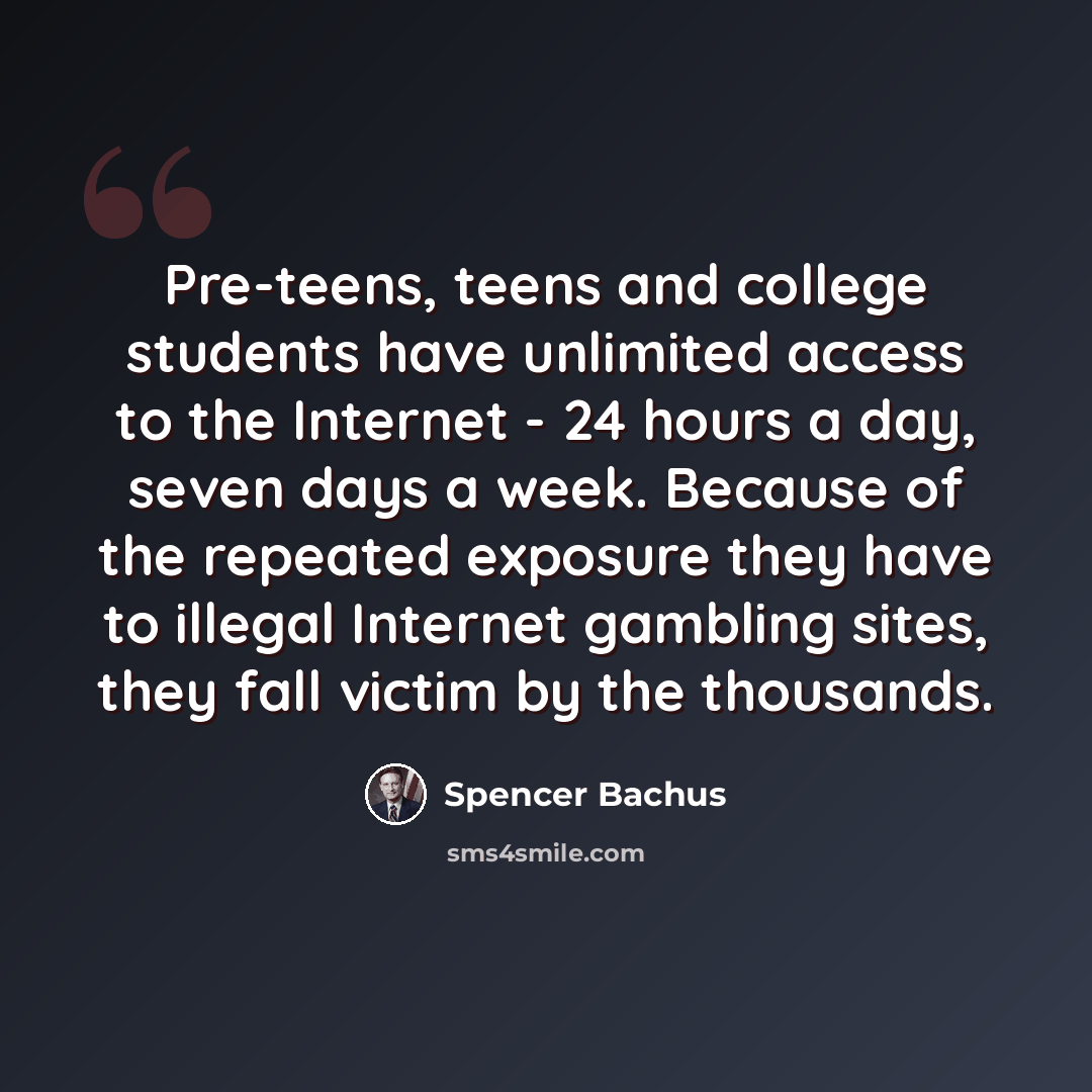 “Pre-teens, teens and college students have unlimited access to the Internet - 24 hours a day, seven days a week. Because of the repeated exposure they have to illegal Internet gambling sites, they fall victim by the thousands.” quote by Spencer Bachus
