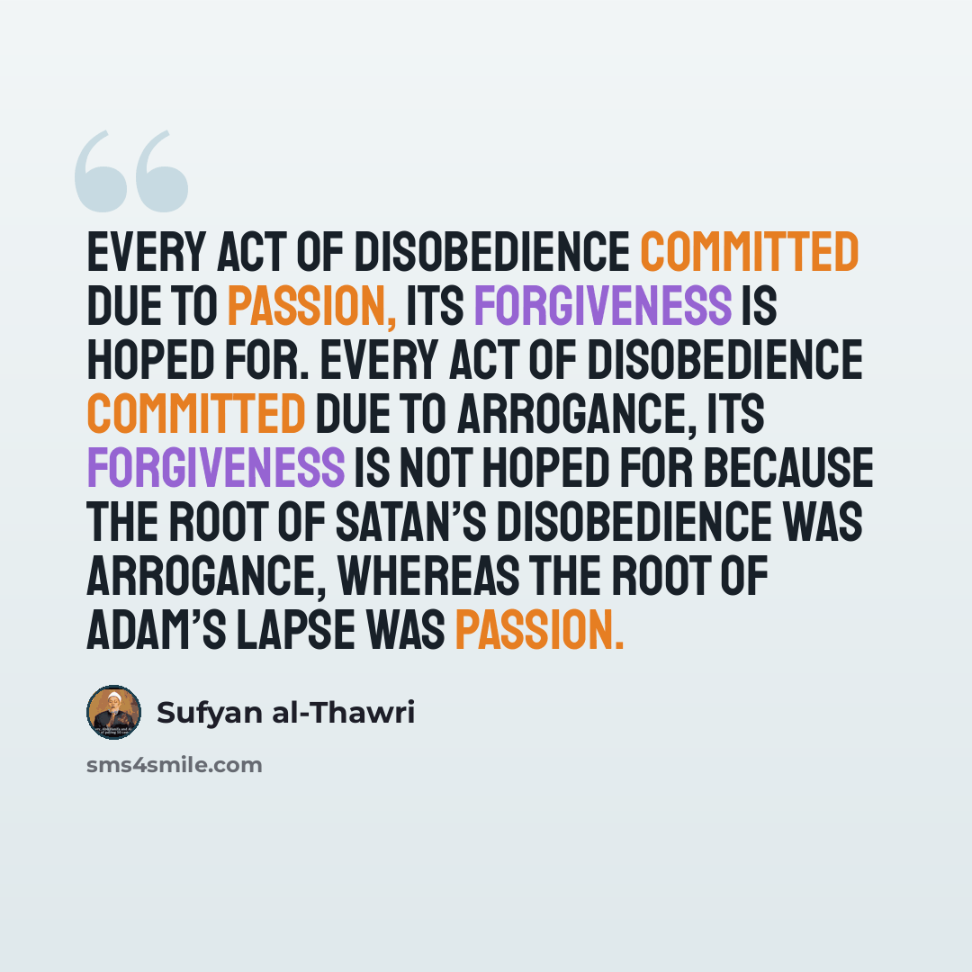 “Every act of disobedience committed due to passion, its forgiveness is hoped for. Every act of disobedience committed due to arrogance, its forgiveness is not hoped for because the root of Satan’s disobedience was arrogance, whereas the root of Adam’s lapse was passion.” quote by Sufyan al-Thawri