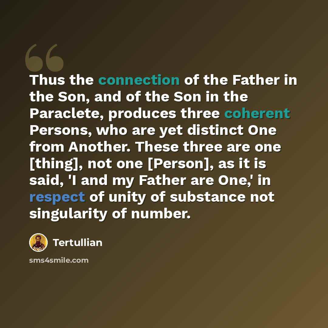 “Thus the connection of the Father in the Son, and of the Son in the Paraclete, produces three coherent Persons, who are yet distinct One from Another. These three are one [thing], not one [Person], as it is said, 'I and my Father are One,' in respect of unity of substance not singularity of number.” quote by Tertullian