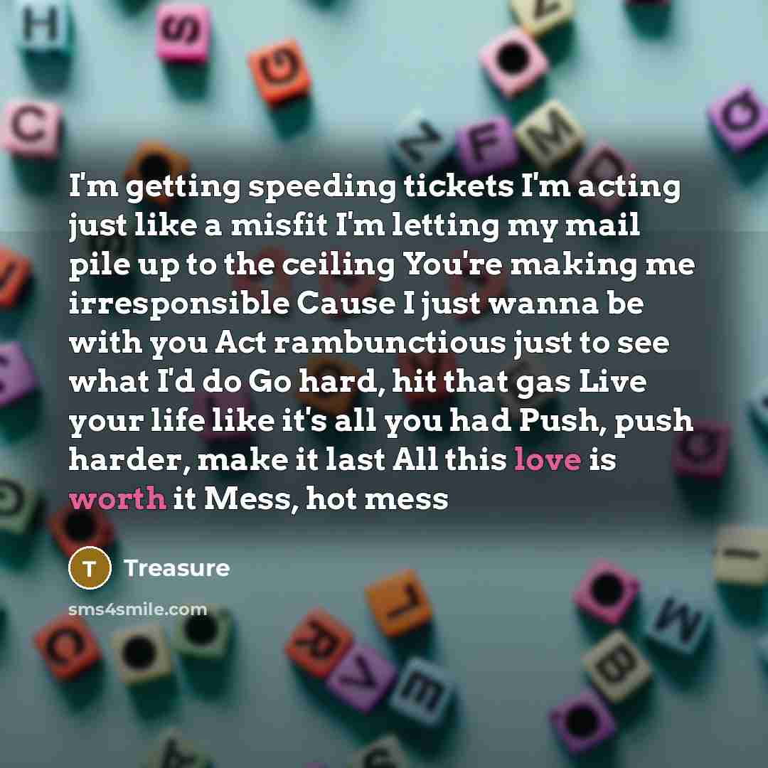 “I'm getting speeding tickets I'm acting just like a misfit I'm letting my mail pile up to the ceiling You're making me irresponsible Cause I just wanna be with you Act rambunctious just to see what I'd do Go hard, hit that gas Live your life like it's all you had Push, push harder, make it last…” quote by Treasure